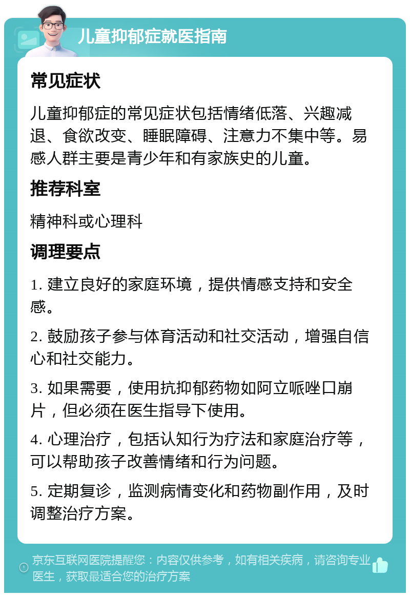 儿童抑郁症就医指南 常见症状 儿童抑郁症的常见症状包括情绪低落、兴趣减退、食欲改变、睡眠障碍、注意力不集中等。易感人群主要是青少年和有家族史的儿童。 推荐科室 精神科或心理科 调理要点 1. 建立良好的家庭环境，提供情感支持和安全感。 2. 鼓励孩子参与体育活动和社交活动，增强自信心和社交能力。 3. 如果需要，使用抗抑郁药物如阿立哌唑口崩片，但必须在医生指导下使用。 4. 心理治疗，包括认知行为疗法和家庭治疗等，可以帮助孩子改善情绪和行为问题。 5. 定期复诊，监测病情变化和药物副作用，及时调整治疗方案。