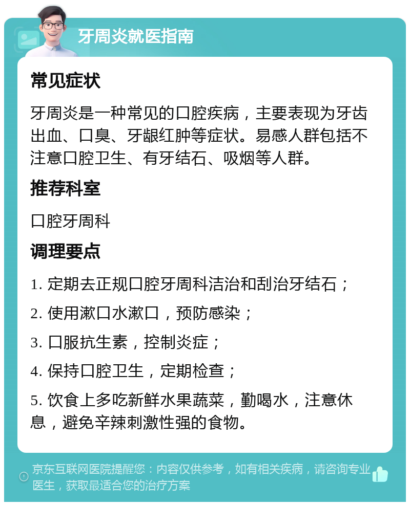 牙周炎就医指南 常见症状 牙周炎是一种常见的口腔疾病，主要表现为牙齿出血、口臭、牙龈红肿等症状。易感人群包括不注意口腔卫生、有牙结石、吸烟等人群。 推荐科室 口腔牙周科 调理要点 1. 定期去正规口腔牙周科洁治和刮治牙结石； 2. 使用漱口水漱口，预防感染； 3. 口服抗生素，控制炎症； 4. 保持口腔卫生，定期检查； 5. 饮食上多吃新鲜水果蔬菜，勤喝水，注意休息，避免辛辣刺激性强的食物。