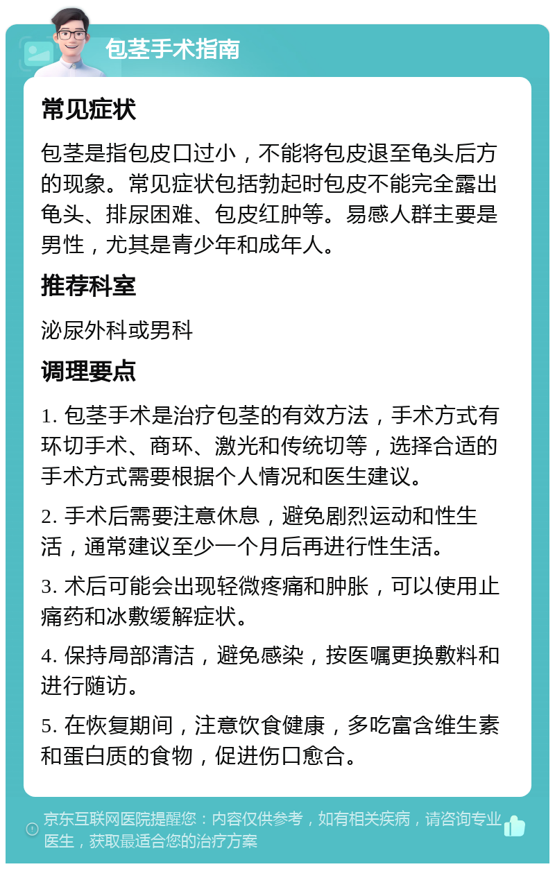 包茎手术指南 常见症状 包茎是指包皮口过小，不能将包皮退至龟头后方的现象。常见症状包括勃起时包皮不能完全露出龟头、排尿困难、包皮红肿等。易感人群主要是男性，尤其是青少年和成年人。 推荐科室 泌尿外科或男科 调理要点 1. 包茎手术是治疗包茎的有效方法，手术方式有环切手术、商环、激光和传统切等，选择合适的手术方式需要根据个人情况和医生建议。 2. 手术后需要注意休息，避免剧烈运动和性生活，通常建议至少一个月后再进行性生活。 3. 术后可能会出现轻微疼痛和肿胀，可以使用止痛药和冰敷缓解症状。 4. 保持局部清洁，避免感染，按医嘱更换敷料和进行随访。 5. 在恢复期间，注意饮食健康，多吃富含维生素和蛋白质的食物，促进伤口愈合。