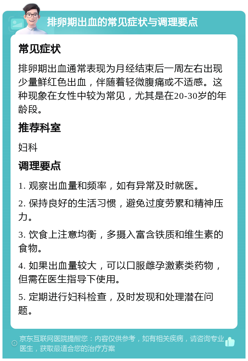 排卵期出血的常见症状与调理要点 常见症状 排卵期出血通常表现为月经结束后一周左右出现少量鲜红色出血，伴随着轻微腹痛或不适感。这种现象在女性中较为常见，尤其是在20-30岁的年龄段。 推荐科室 妇科 调理要点 1. 观察出血量和频率，如有异常及时就医。 2. 保持良好的生活习惯，避免过度劳累和精神压力。 3. 饮食上注意均衡，多摄入富含铁质和维生素的食物。 4. 如果出血量较大，可以口服雌孕激素类药物，但需在医生指导下使用。 5. 定期进行妇科检查，及时发现和处理潜在问题。