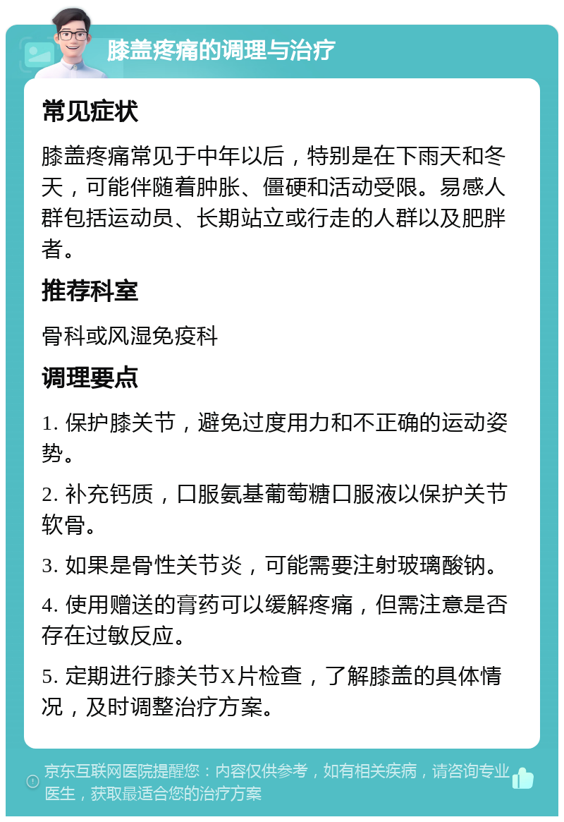 膝盖疼痛的调理与治疗 常见症状 膝盖疼痛常见于中年以后，特别是在下雨天和冬天，可能伴随着肿胀、僵硬和活动受限。易感人群包括运动员、长期站立或行走的人群以及肥胖者。 推荐科室 骨科或风湿免疫科 调理要点 1. 保护膝关节，避免过度用力和不正确的运动姿势。 2. 补充钙质，口服氨基葡萄糖口服液以保护关节软骨。 3. 如果是骨性关节炎，可能需要注射玻璃酸钠。 4. 使用赠送的膏药可以缓解疼痛，但需注意是否存在过敏反应。 5. 定期进行膝关节X片检查，了解膝盖的具体情况，及时调整治疗方案。