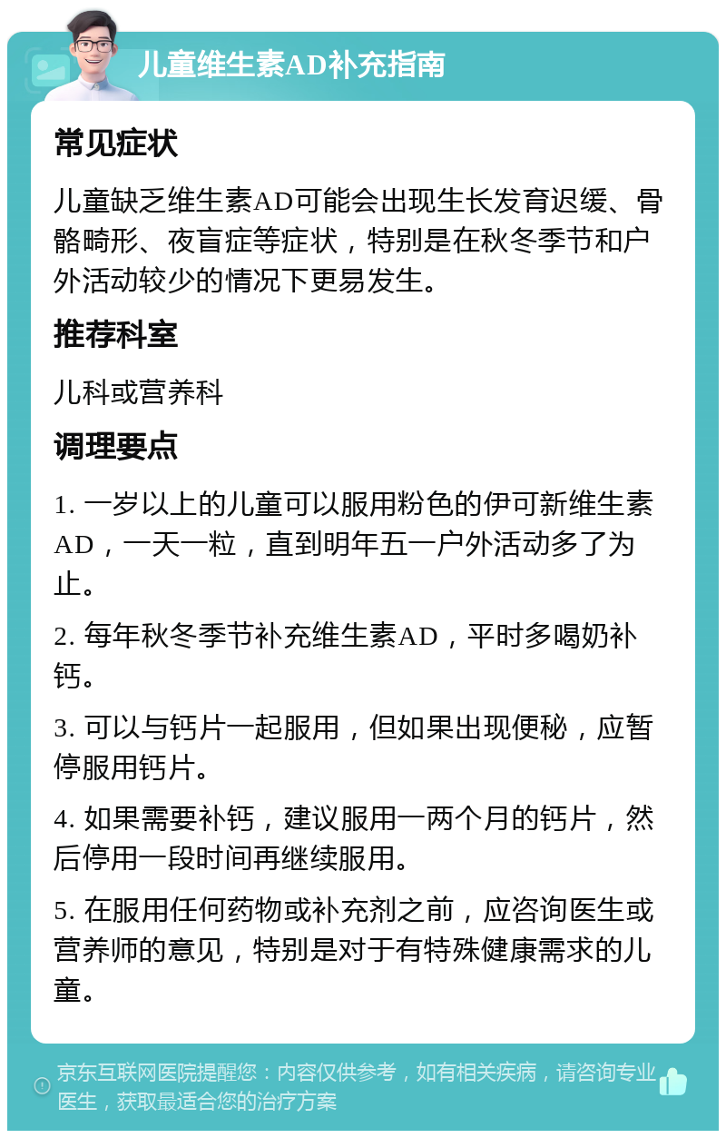 儿童维生素AD补充指南 常见症状 儿童缺乏维生素AD可能会出现生长发育迟缓、骨骼畸形、夜盲症等症状，特别是在秋冬季节和户外活动较少的情况下更易发生。 推荐科室 儿科或营养科 调理要点 1. 一岁以上的儿童可以服用粉色的伊可新维生素AD，一天一粒，直到明年五一户外活动多了为止。 2. 每年秋冬季节补充维生素AD，平时多喝奶补钙。 3. 可以与钙片一起服用，但如果出现便秘，应暂停服用钙片。 4. 如果需要补钙，建议服用一两个月的钙片，然后停用一段时间再继续服用。 5. 在服用任何药物或补充剂之前，应咨询医生或营养师的意见，特别是对于有特殊健康需求的儿童。