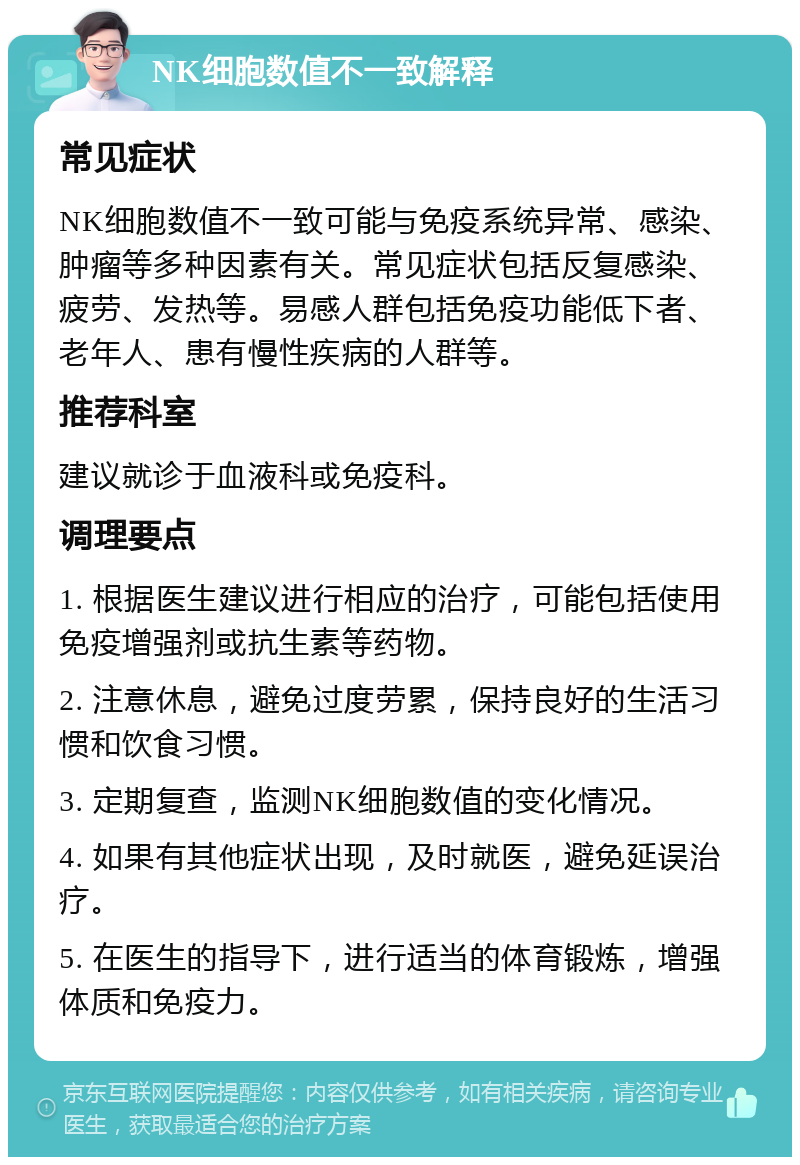 NK细胞数值不一致解释 常见症状 NK细胞数值不一致可能与免疫系统异常、感染、肿瘤等多种因素有关。常见症状包括反复感染、疲劳、发热等。易感人群包括免疫功能低下者、老年人、患有慢性疾病的人群等。 推荐科室 建议就诊于血液科或免疫科。 调理要点 1. 根据医生建议进行相应的治疗，可能包括使用免疫增强剂或抗生素等药物。 2. 注意休息，避免过度劳累，保持良好的生活习惯和饮食习惯。 3. 定期复查，监测NK细胞数值的变化情况。 4. 如果有其他症状出现，及时就医，避免延误治疗。 5. 在医生的指导下，进行适当的体育锻炼，增强体质和免疫力。