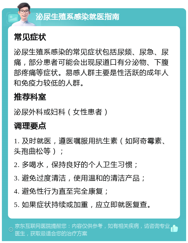 泌尿生殖系感染就医指南 常见症状 泌尿生殖系感染的常见症状包括尿频、尿急、尿痛，部分患者可能会出现尿道口有分泌物、下腹部疼痛等症状。易感人群主要是性活跃的成年人和免疫力较低的人群。 推荐科室 泌尿外科或妇科（女性患者） 调理要点 1. 及时就医，遵医嘱服用抗生素（如阿奇霉素、头孢曲松等）； 2. 多喝水，保持良好的个人卫生习惯； 3. 避免过度清洁，使用温和的清洁产品； 4. 避免性行为直至完全康复； 5. 如果症状持续或加重，应立即就医复查。