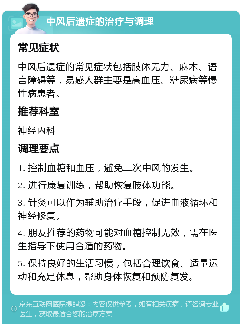 中风后遗症的治疗与调理 常见症状 中风后遗症的常见症状包括肢体无力、麻木、语言障碍等，易感人群主要是高血压、糖尿病等慢性病患者。 推荐科室 神经内科 调理要点 1. 控制血糖和血压，避免二次中风的发生。 2. 进行康复训练，帮助恢复肢体功能。 3. 针灸可以作为辅助治疗手段，促进血液循环和神经修复。 4. 朋友推荐的药物可能对血糖控制无效，需在医生指导下使用合适的药物。 5. 保持良好的生活习惯，包括合理饮食、适量运动和充足休息，帮助身体恢复和预防复发。