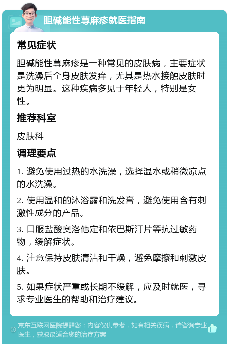 胆碱能性荨麻疹就医指南 常见症状 胆碱能性荨麻疹是一种常见的皮肤病，主要症状是洗澡后全身皮肤发痒，尤其是热水接触皮肤时更为明显。这种疾病多见于年轻人，特别是女性。 推荐科室 皮肤科 调理要点 1. 避免使用过热的水洗澡，选择温水或稍微凉点的水洗澡。 2. 使用温和的沐浴露和洗发膏，避免使用含有刺激性成分的产品。 3. 口服盐酸奥洛他定和依巴斯汀片等抗过敏药物，缓解症状。 4. 注意保持皮肤清洁和干燥，避免摩擦和刺激皮肤。 5. 如果症状严重或长期不缓解，应及时就医，寻求专业医生的帮助和治疗建议。