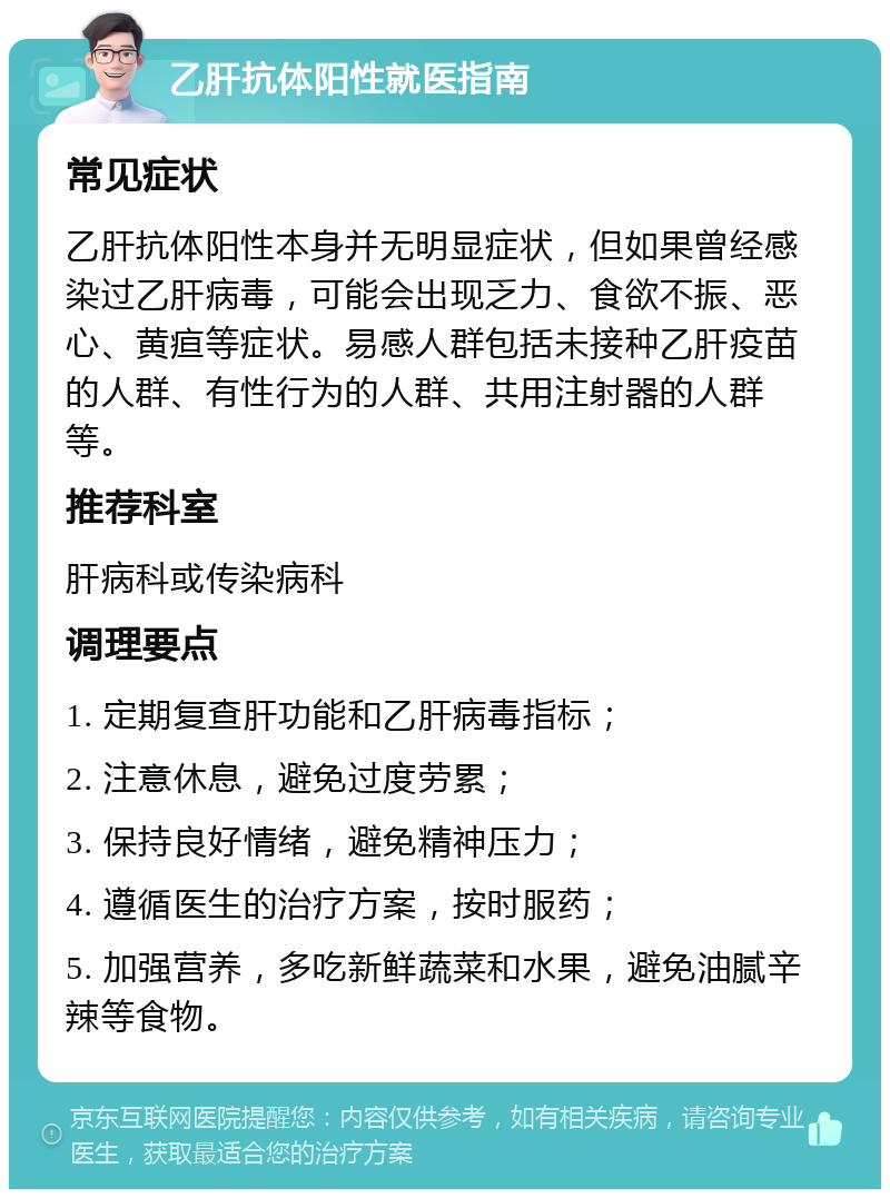 乙肝抗体阳性就医指南 常见症状 乙肝抗体阳性本身并无明显症状，但如果曾经感染过乙肝病毒，可能会出现乏力、食欲不振、恶心、黄疸等症状。易感人群包括未接种乙肝疫苗的人群、有性行为的人群、共用注射器的人群等。 推荐科室 肝病科或传染病科 调理要点 1. 定期复查肝功能和乙肝病毒指标； 2. 注意休息，避免过度劳累； 3. 保持良好情绪，避免精神压力； 4. 遵循医生的治疗方案，按时服药； 5. 加强营养，多吃新鲜蔬菜和水果，避免油腻辛辣等食物。