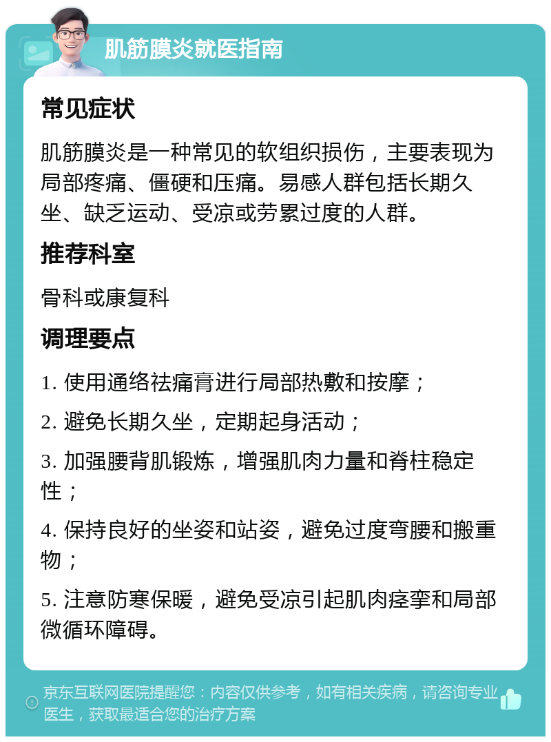 肌筋膜炎就医指南 常见症状 肌筋膜炎是一种常见的软组织损伤，主要表现为局部疼痛、僵硬和压痛。易感人群包括长期久坐、缺乏运动、受凉或劳累过度的人群。 推荐科室 骨科或康复科 调理要点 1. 使用通络祛痛膏进行局部热敷和按摩； 2. 避免长期久坐，定期起身活动； 3. 加强腰背肌锻炼，增强肌肉力量和脊柱稳定性； 4. 保持良好的坐姿和站姿，避免过度弯腰和搬重物； 5. 注意防寒保暖，避免受凉引起肌肉痉挛和局部微循环障碍。