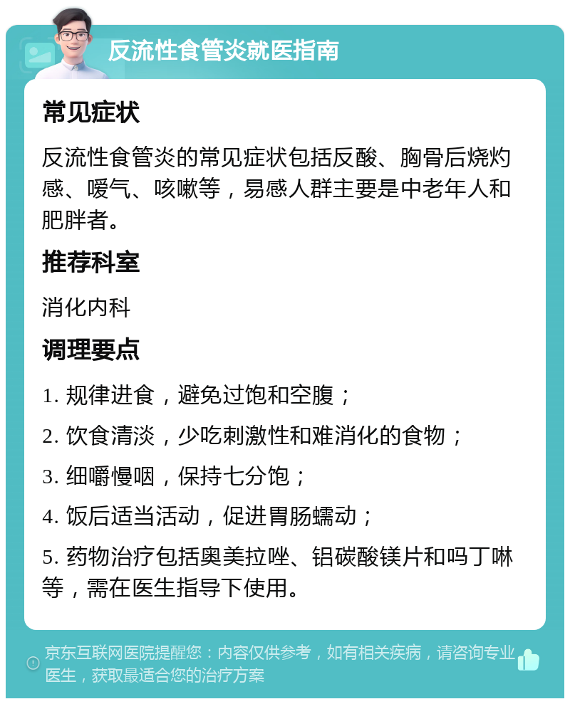 反流性食管炎就医指南 常见症状 反流性食管炎的常见症状包括反酸、胸骨后烧灼感、嗳气、咳嗽等，易感人群主要是中老年人和肥胖者。 推荐科室 消化内科 调理要点 1. 规律进食，避免过饱和空腹； 2. 饮食清淡，少吃刺激性和难消化的食物； 3. 细嚼慢咽，保持七分饱； 4. 饭后适当活动，促进胃肠蠕动； 5. 药物治疗包括奥美拉唑、铝碳酸镁片和吗丁啉等，需在医生指导下使用。