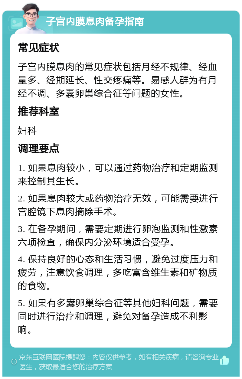 子宫内膜息肉备孕指南 常见症状 子宫内膜息肉的常见症状包括月经不规律、经血量多、经期延长、性交疼痛等。易感人群为有月经不调、多囊卵巢综合征等问题的女性。 推荐科室 妇科 调理要点 1. 如果息肉较小，可以通过药物治疗和定期监测来控制其生长。 2. 如果息肉较大或药物治疗无效，可能需要进行宫腔镜下息肉摘除手术。 3. 在备孕期间，需要定期进行卵泡监测和性激素六项检查，确保内分泌环境适合受孕。 4. 保持良好的心态和生活习惯，避免过度压力和疲劳，注意饮食调理，多吃富含维生素和矿物质的食物。 5. 如果有多囊卵巢综合征等其他妇科问题，需要同时进行治疗和调理，避免对备孕造成不利影响。