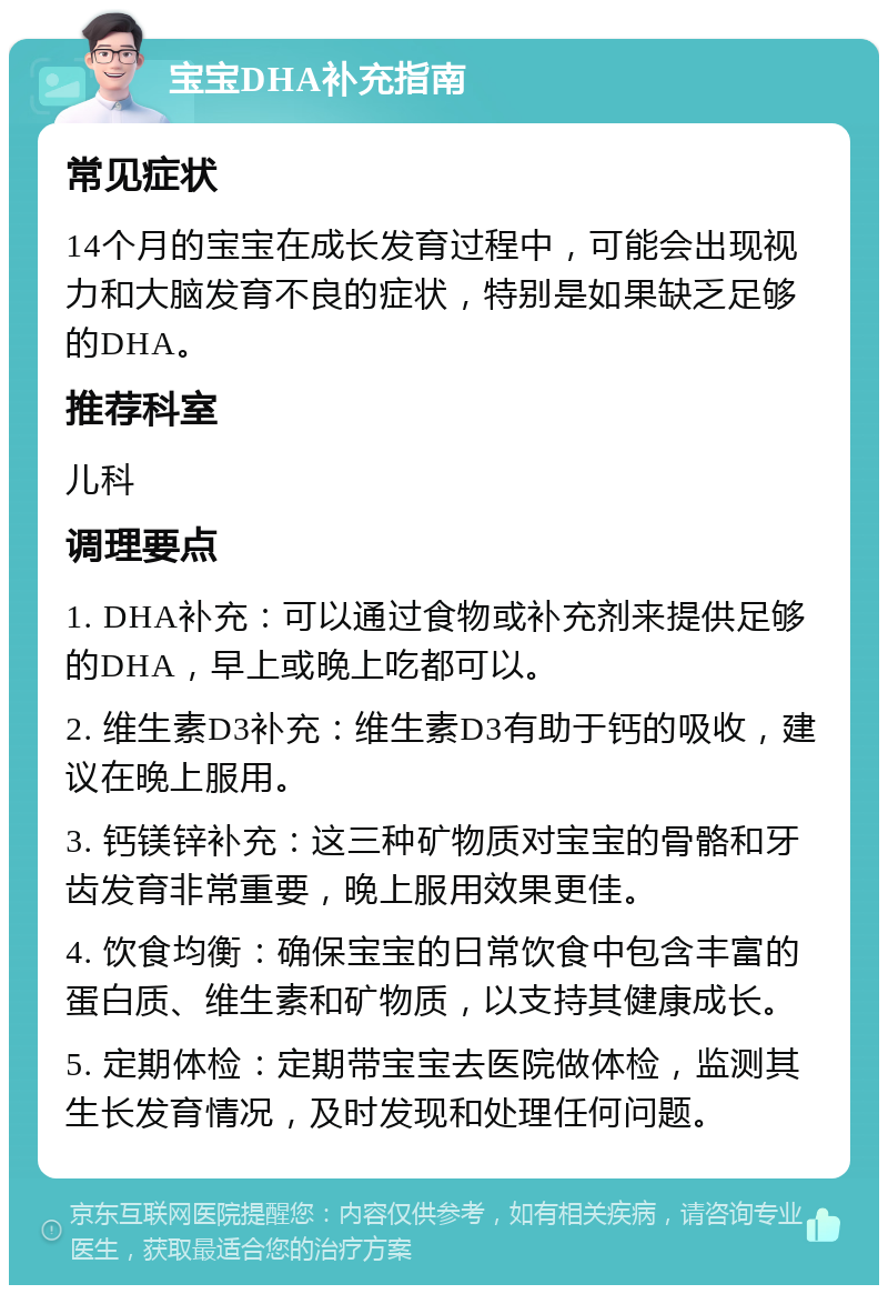 宝宝DHA补充指南 常见症状 14个月的宝宝在成长发育过程中，可能会出现视力和大脑发育不良的症状，特别是如果缺乏足够的DHA。 推荐科室 儿科 调理要点 1. DHA补充：可以通过食物或补充剂来提供足够的DHA，早上或晚上吃都可以。 2. 维生素D3补充：维生素D3有助于钙的吸收，建议在晚上服用。 3. 钙镁锌补充：这三种矿物质对宝宝的骨骼和牙齿发育非常重要，晚上服用效果更佳。 4. 饮食均衡：确保宝宝的日常饮食中包含丰富的蛋白质、维生素和矿物质，以支持其健康成长。 5. 定期体检：定期带宝宝去医院做体检，监测其生长发育情况，及时发现和处理任何问题。