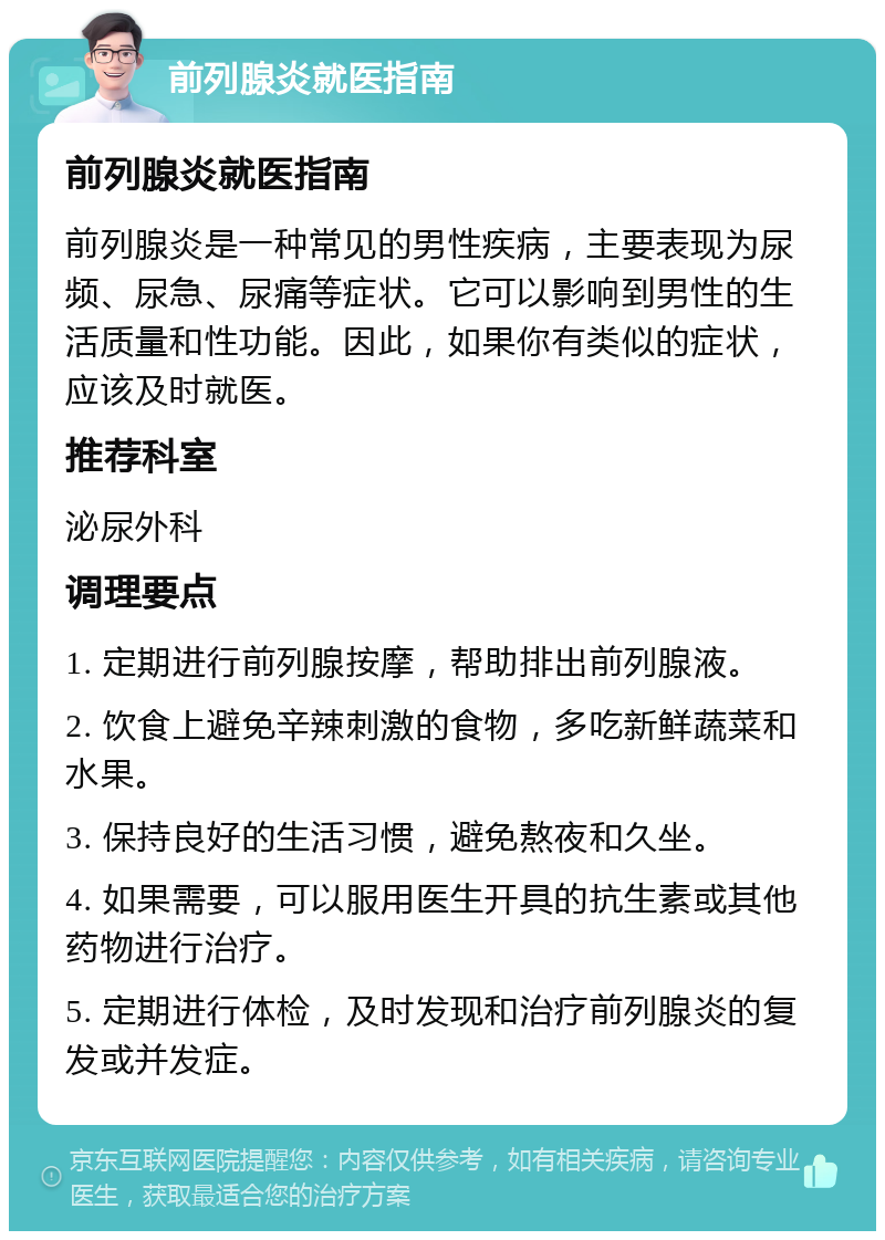 前列腺炎就医指南 前列腺炎就医指南 前列腺炎是一种常见的男性疾病，主要表现为尿频、尿急、尿痛等症状。它可以影响到男性的生活质量和性功能。因此，如果你有类似的症状，应该及时就医。 推荐科室 泌尿外科 调理要点 1. 定期进行前列腺按摩，帮助排出前列腺液。 2. 饮食上避免辛辣刺激的食物，多吃新鲜蔬菜和水果。 3. 保持良好的生活习惯，避免熬夜和久坐。 4. 如果需要，可以服用医生开具的抗生素或其他药物进行治疗。 5. 定期进行体检，及时发现和治疗前列腺炎的复发或并发症。