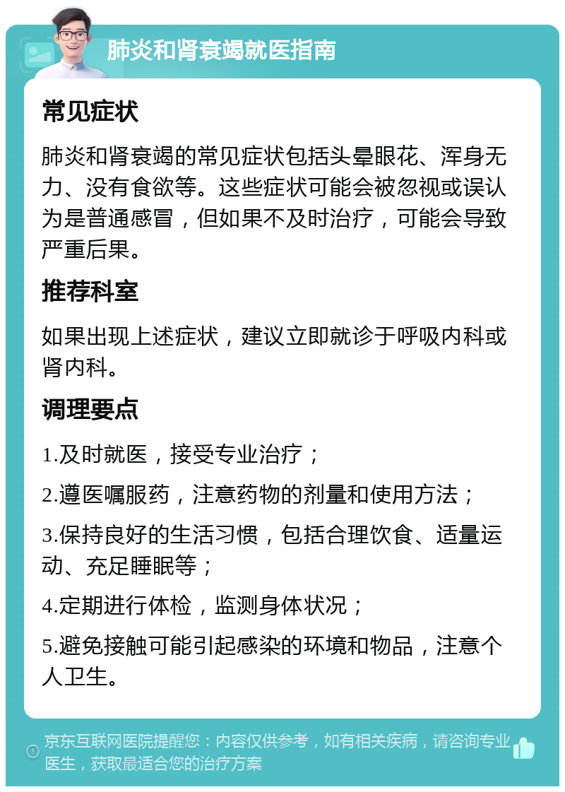 肺炎和肾衰竭就医指南 常见症状 肺炎和肾衰竭的常见症状包括头晕眼花、浑身无力、没有食欲等。这些症状可能会被忽视或误认为是普通感冒，但如果不及时治疗，可能会导致严重后果。 推荐科室 如果出现上述症状，建议立即就诊于呼吸内科或肾内科。 调理要点 1.及时就医，接受专业治疗； 2.遵医嘱服药，注意药物的剂量和使用方法； 3.保持良好的生活习惯，包括合理饮食、适量运动、充足睡眠等； 4.定期进行体检，监测身体状况； 5.避免接触可能引起感染的环境和物品，注意个人卫生。