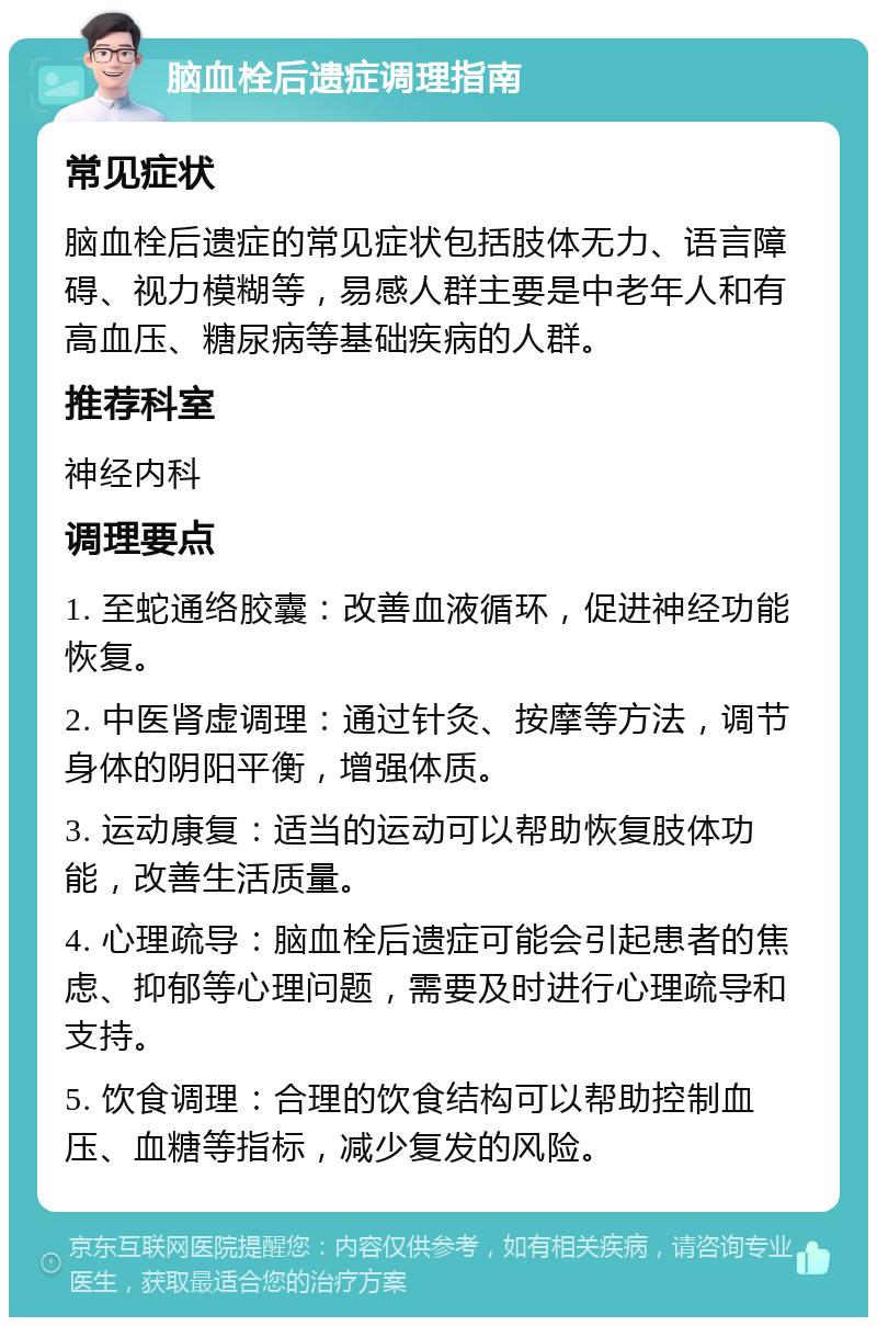 脑血栓后遗症调理指南 常见症状 脑血栓后遗症的常见症状包括肢体无力、语言障碍、视力模糊等，易感人群主要是中老年人和有高血压、糖尿病等基础疾病的人群。 推荐科室 神经内科 调理要点 1. 至蛇通络胶囊：改善血液循环，促进神经功能恢复。 2. 中医肾虚调理：通过针灸、按摩等方法，调节身体的阴阳平衡，增强体质。 3. 运动康复：适当的运动可以帮助恢复肢体功能，改善生活质量。 4. 心理疏导：脑血栓后遗症可能会引起患者的焦虑、抑郁等心理问题，需要及时进行心理疏导和支持。 5. 饮食调理：合理的饮食结构可以帮助控制血压、血糖等指标，减少复发的风险。