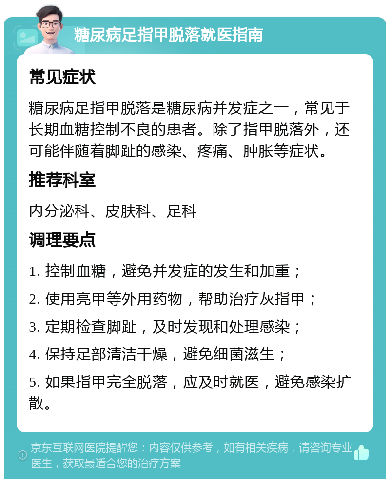 糖尿病足指甲脱落就医指南 常见症状 糖尿病足指甲脱落是糖尿病并发症之一，常见于长期血糖控制不良的患者。除了指甲脱落外，还可能伴随着脚趾的感染、疼痛、肿胀等症状。 推荐科室 内分泌科、皮肤科、足科 调理要点 1. 控制血糖，避免并发症的发生和加重； 2. 使用亮甲等外用药物，帮助治疗灰指甲； 3. 定期检查脚趾，及时发现和处理感染； 4. 保持足部清洁干燥，避免细菌滋生； 5. 如果指甲完全脱落，应及时就医，避免感染扩散。