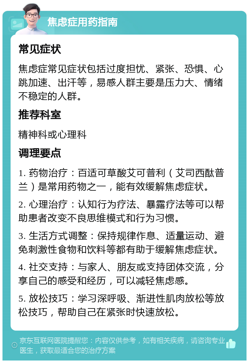 焦虑症用药指南 常见症状 焦虑症常见症状包括过度担忧、紧张、恐惧、心跳加速、出汗等，易感人群主要是压力大、情绪不稳定的人群。 推荐科室 精神科或心理科 调理要点 1. 药物治疗：百适可草酸艾可普利（艾司西酞普兰）是常用药物之一，能有效缓解焦虑症状。 2. 心理治疗：认知行为疗法、暴露疗法等可以帮助患者改变不良思维模式和行为习惯。 3. 生活方式调整：保持规律作息、适量运动、避免刺激性食物和饮料等都有助于缓解焦虑症状。 4. 社交支持：与家人、朋友或支持团体交流，分享自己的感受和经历，可以减轻焦虑感。 5. 放松技巧：学习深呼吸、渐进性肌肉放松等放松技巧，帮助自己在紧张时快速放松。