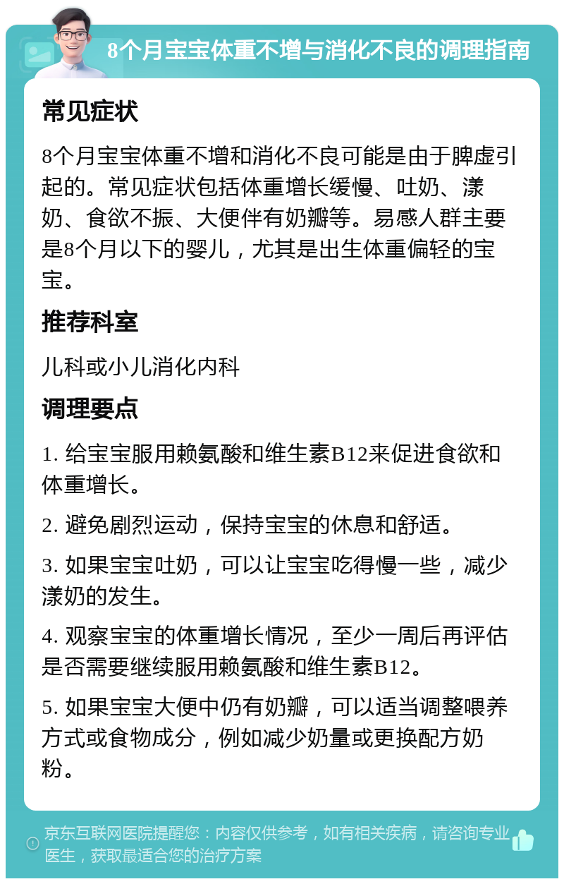 8个月宝宝体重不增与消化不良的调理指南 常见症状 8个月宝宝体重不增和消化不良可能是由于脾虚引起的。常见症状包括体重增长缓慢、吐奶、漾奶、食欲不振、大便伴有奶瓣等。易感人群主要是8个月以下的婴儿，尤其是出生体重偏轻的宝宝。 推荐科室 儿科或小儿消化内科 调理要点 1. 给宝宝服用赖氨酸和维生素B12来促进食欲和体重增长。 2. 避免剧烈运动，保持宝宝的休息和舒适。 3. 如果宝宝吐奶，可以让宝宝吃得慢一些，减少漾奶的发生。 4. 观察宝宝的体重增长情况，至少一周后再评估是否需要继续服用赖氨酸和维生素B12。 5. 如果宝宝大便中仍有奶瓣，可以适当调整喂养方式或食物成分，例如减少奶量或更换配方奶粉。