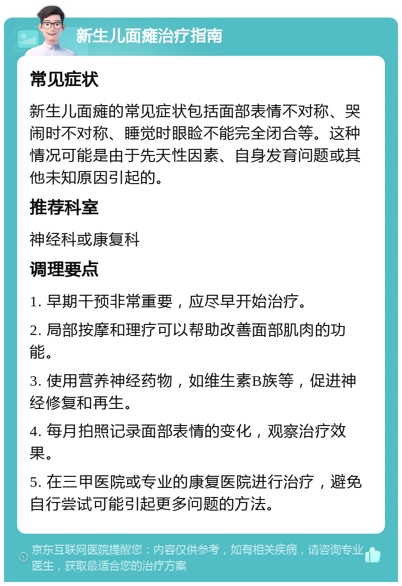 新生儿面瘫治疗指南 常见症状 新生儿面瘫的常见症状包括面部表情不对称、哭闹时不对称、睡觉时眼睑不能完全闭合等。这种情况可能是由于先天性因素、自身发育问题或其他未知原因引起的。 推荐科室 神经科或康复科 调理要点 1. 早期干预非常重要，应尽早开始治疗。 2. 局部按摩和理疗可以帮助改善面部肌肉的功能。 3. 使用营养神经药物，如维生素B族等，促进神经修复和再生。 4. 每月拍照记录面部表情的变化，观察治疗效果。 5. 在三甲医院或专业的康复医院进行治疗，避免自行尝试可能引起更多问题的方法。