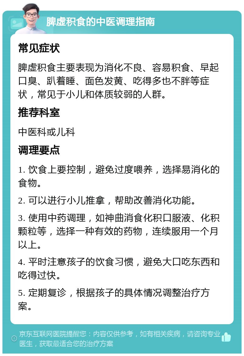 脾虚积食的中医调理指南 常见症状 脾虚积食主要表现为消化不良、容易积食、早起口臭、趴着睡、面色发黄、吃得多也不胖等症状，常见于小儿和体质较弱的人群。 推荐科室 中医科或儿科 调理要点 1. 饮食上要控制，避免过度喂养，选择易消化的食物。 2. 可以进行小儿推拿，帮助改善消化功能。 3. 使用中药调理，如神曲消食化积口服液、化积颗粒等，选择一种有效的药物，连续服用一个月以上。 4. 平时注意孩子的饮食习惯，避免大口吃东西和吃得过快。 5. 定期复诊，根据孩子的具体情况调整治疗方案。