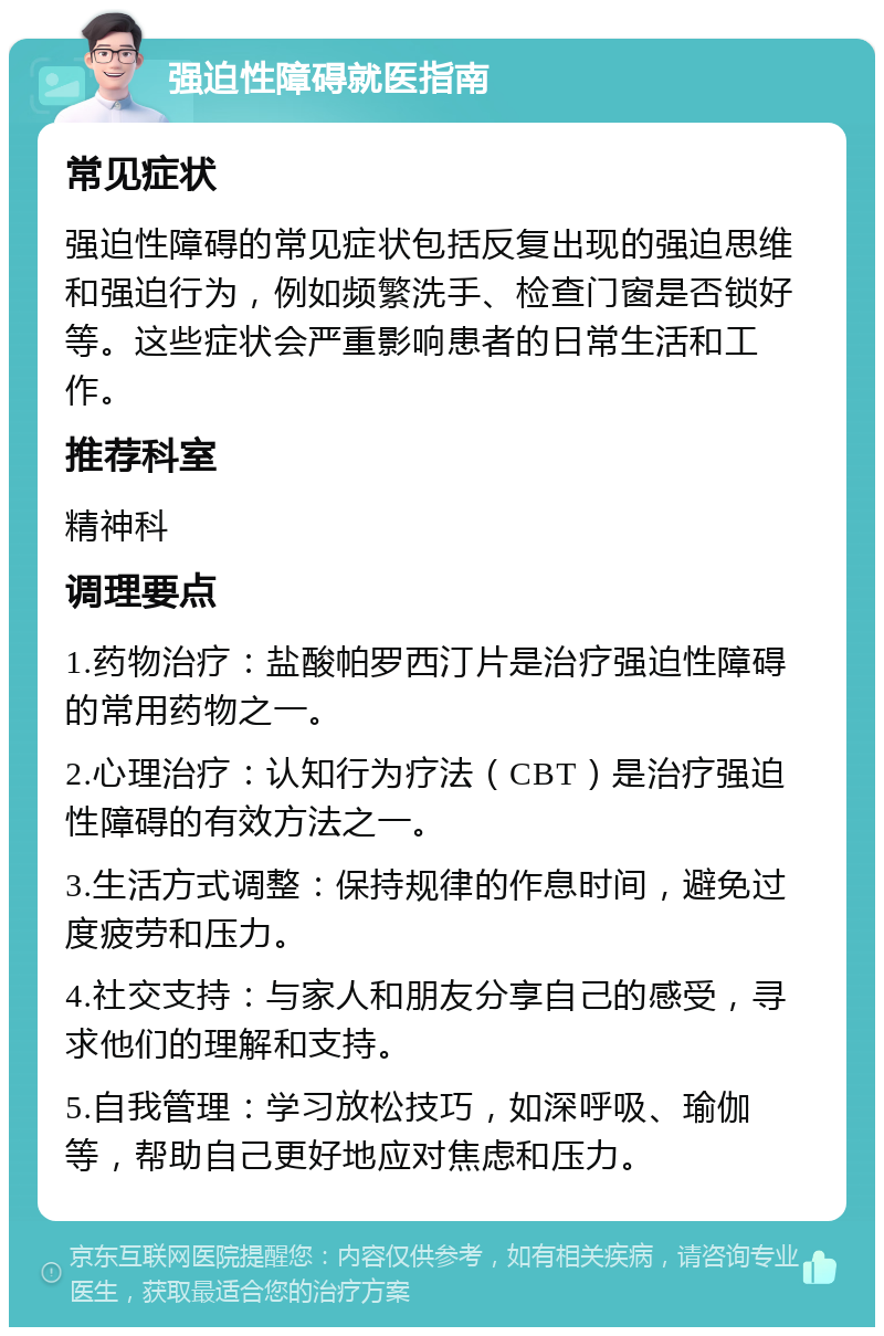 强迫性障碍就医指南 常见症状 强迫性障碍的常见症状包括反复出现的强迫思维和强迫行为，例如频繁洗手、检查门窗是否锁好等。这些症状会严重影响患者的日常生活和工作。 推荐科室 精神科 调理要点 1.药物治疗：盐酸帕罗西汀片是治疗强迫性障碍的常用药物之一。 2.心理治疗：认知行为疗法（CBT）是治疗强迫性障碍的有效方法之一。 3.生活方式调整：保持规律的作息时间，避免过度疲劳和压力。 4.社交支持：与家人和朋友分享自己的感受，寻求他们的理解和支持。 5.自我管理：学习放松技巧，如深呼吸、瑜伽等，帮助自己更好地应对焦虑和压力。