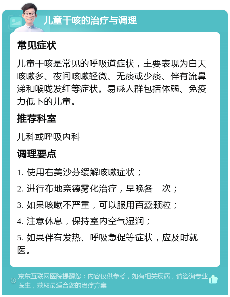 儿童干咳的治疗与调理 常见症状 儿童干咳是常见的呼吸道症状，主要表现为白天咳嗽多、夜间咳嗽轻微、无痰或少痰、伴有流鼻涕和喉咙发红等症状。易感人群包括体弱、免疫力低下的儿童。 推荐科室 儿科或呼吸内科 调理要点 1. 使用右美沙芬缓解咳嗽症状； 2. 进行布地奈德雾化治疗，早晚各一次； 3. 如果咳嗽不严重，可以服用百蕊颗粒； 4. 注意休息，保持室内空气湿润； 5. 如果伴有发热、呼吸急促等症状，应及时就医。