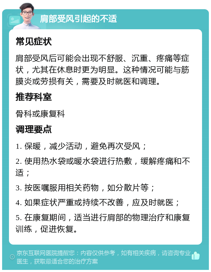 肩部受风引起的不适 常见症状 肩部受风后可能会出现不舒服、沉重、疼痛等症状，尤其在休息时更为明显。这种情况可能与筋膜炎或劳损有关，需要及时就医和调理。 推荐科室 骨科或康复科 调理要点 1. 保暖，减少活动，避免再次受风； 2. 使用热水袋或暖水袋进行热敷，缓解疼痛和不适； 3. 按医嘱服用相关药物，如分散片等； 4. 如果症状严重或持续不改善，应及时就医； 5. 在康复期间，适当进行肩部的物理治疗和康复训练，促进恢复。