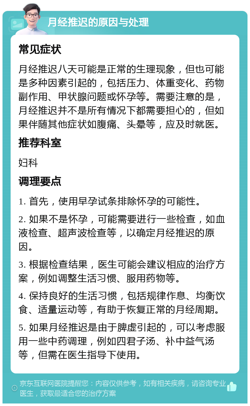 月经推迟的原因与处理 常见症状 月经推迟八天可能是正常的生理现象，但也可能是多种因素引起的，包括压力、体重变化、药物副作用、甲状腺问题或怀孕等。需要注意的是，月经推迟并不是所有情况下都需要担心的，但如果伴随其他症状如腹痛、头晕等，应及时就医。 推荐科室 妇科 调理要点 1. 首先，使用早孕试条排除怀孕的可能性。 2. 如果不是怀孕，可能需要进行一些检查，如血液检查、超声波检查等，以确定月经推迟的原因。 3. 根据检查结果，医生可能会建议相应的治疗方案，例如调整生活习惯、服用药物等。 4. 保持良好的生活习惯，包括规律作息、均衡饮食、适量运动等，有助于恢复正常的月经周期。 5. 如果月经推迟是由于脾虚引起的，可以考虑服用一些中药调理，例如四君子汤、补中益气汤等，但需在医生指导下使用。