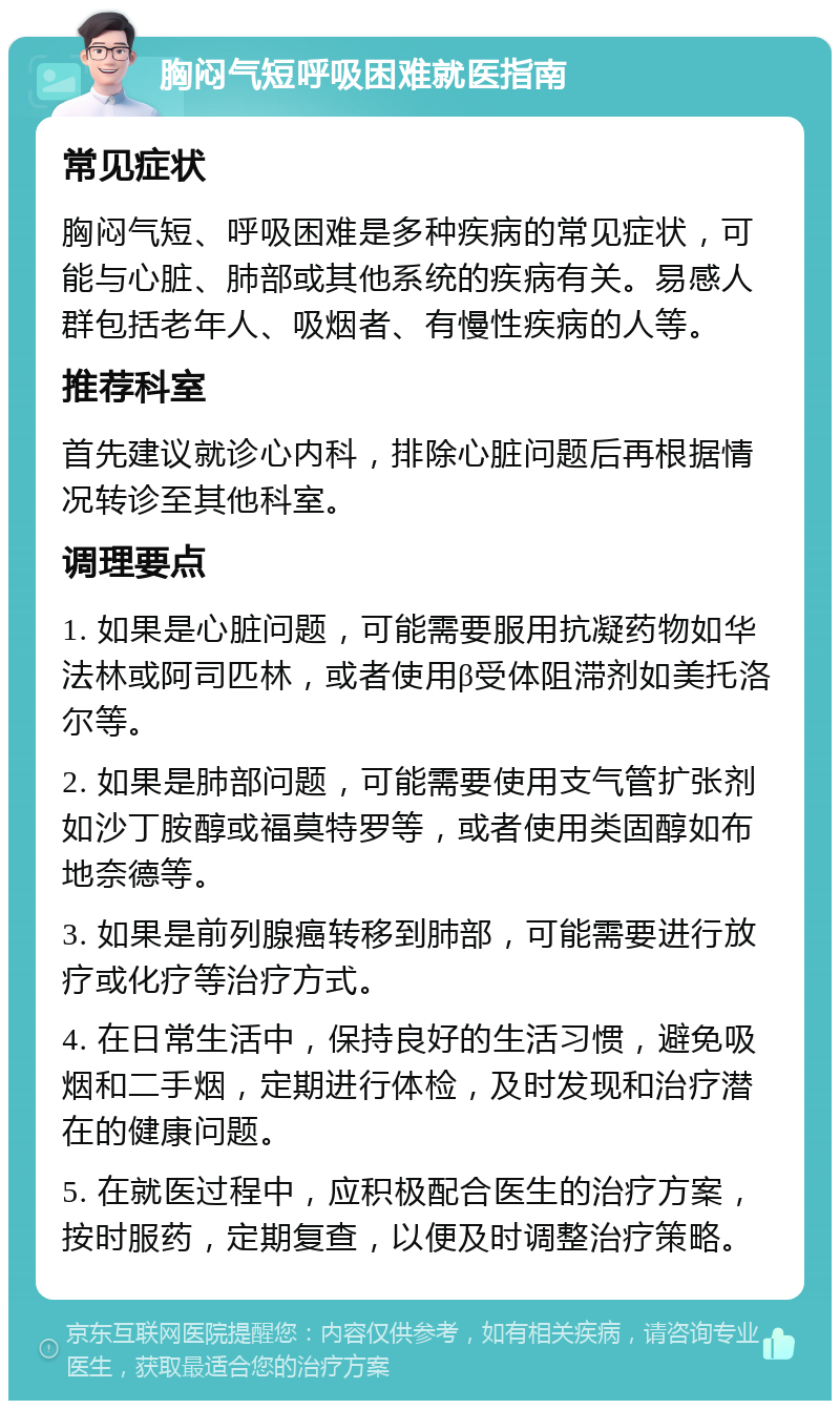 胸闷气短呼吸困难就医指南 常见症状 胸闷气短、呼吸困难是多种疾病的常见症状，可能与心脏、肺部或其他系统的疾病有关。易感人群包括老年人、吸烟者、有慢性疾病的人等。 推荐科室 首先建议就诊心内科，排除心脏问题后再根据情况转诊至其他科室。 调理要点 1. 如果是心脏问题，可能需要服用抗凝药物如华法林或阿司匹林，或者使用β受体阻滞剂如美托洛尔等。 2. 如果是肺部问题，可能需要使用支气管扩张剂如沙丁胺醇或福莫特罗等，或者使用类固醇如布地奈德等。 3. 如果是前列腺癌转移到肺部，可能需要进行放疗或化疗等治疗方式。 4. 在日常生活中，保持良好的生活习惯，避免吸烟和二手烟，定期进行体检，及时发现和治疗潜在的健康问题。 5. 在就医过程中，应积极配合医生的治疗方案，按时服药，定期复查，以便及时调整治疗策略。