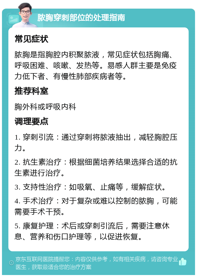 脓胸穿刺部位的处理指南 常见症状 脓胸是指胸腔内积聚脓液，常见症状包括胸痛、呼吸困难、咳嗽、发热等。易感人群主要是免疫力低下者、有慢性肺部疾病者等。 推荐科室 胸外科或呼吸内科 调理要点 1. 穿刺引流：通过穿刺将脓液抽出，减轻胸腔压力。 2. 抗生素治疗：根据细菌培养结果选择合适的抗生素进行治疗。 3. 支持性治疗：如吸氧、止痛等，缓解症状。 4. 手术治疗：对于复杂或难以控制的脓胸，可能需要手术干预。 5. 康复护理：术后或穿刺引流后，需要注意休息、营养和伤口护理等，以促进恢复。