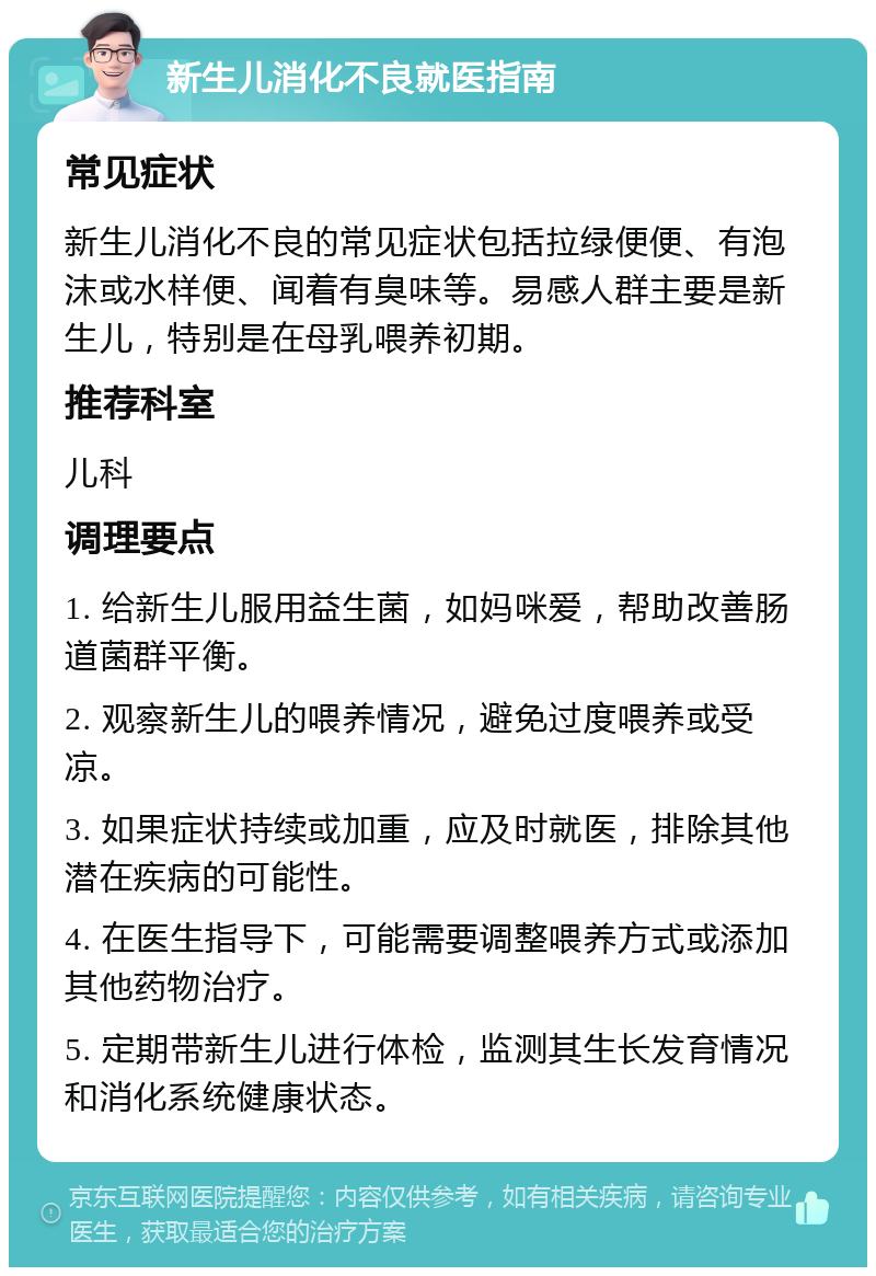 新生儿消化不良就医指南 常见症状 新生儿消化不良的常见症状包括拉绿便便、有泡沫或水样便、闻着有臭味等。易感人群主要是新生儿，特别是在母乳喂养初期。 推荐科室 儿科 调理要点 1. 给新生儿服用益生菌，如妈咪爱，帮助改善肠道菌群平衡。 2. 观察新生儿的喂养情况，避免过度喂养或受凉。 3. 如果症状持续或加重，应及时就医，排除其他潜在疾病的可能性。 4. 在医生指导下，可能需要调整喂养方式或添加其他药物治疗。 5. 定期带新生儿进行体检，监测其生长发育情况和消化系统健康状态。