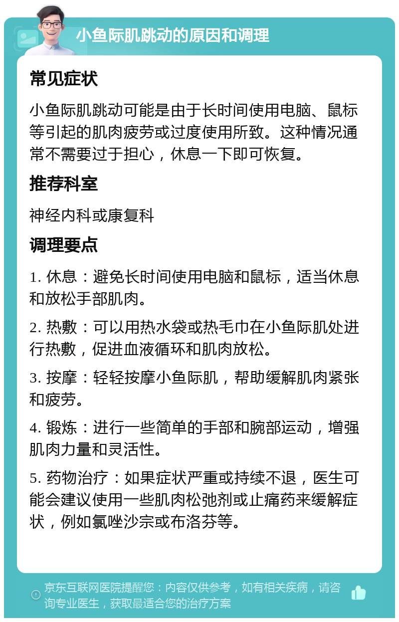 小鱼际肌跳动的原因和调理 常见症状 小鱼际肌跳动可能是由于长时间使用电脑、鼠标等引起的肌肉疲劳或过度使用所致。这种情况通常不需要过于担心，休息一下即可恢复。 推荐科室 神经内科或康复科 调理要点 1. 休息：避免长时间使用电脑和鼠标，适当休息和放松手部肌肉。 2. 热敷：可以用热水袋或热毛巾在小鱼际肌处进行热敷，促进血液循环和肌肉放松。 3. 按摩：轻轻按摩小鱼际肌，帮助缓解肌肉紧张和疲劳。 4. 锻炼：进行一些简单的手部和腕部运动，增强肌肉力量和灵活性。 5. 药物治疗：如果症状严重或持续不退，医生可能会建议使用一些肌肉松弛剂或止痛药来缓解症状，例如氯唑沙宗或布洛芬等。