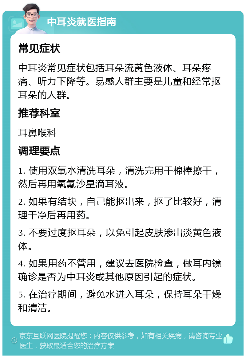 中耳炎就医指南 常见症状 中耳炎常见症状包括耳朵流黄色液体、耳朵疼痛、听力下降等。易感人群主要是儿童和经常抠耳朵的人群。 推荐科室 耳鼻喉科 调理要点 1. 使用双氧水清洗耳朵，清洗完用干棉棒擦干，然后再用氧氟沙星滴耳液。 2. 如果有结块，自己能抠出来，抠了比较好，清理干净后再用药。 3. 不要过度抠耳朵，以免引起皮肤渗出淡黄色液体。 4. 如果用药不管用，建议去医院检查，做耳内镜确诊是否为中耳炎或其他原因引起的症状。 5. 在治疗期间，避免水进入耳朵，保持耳朵干燥和清洁。