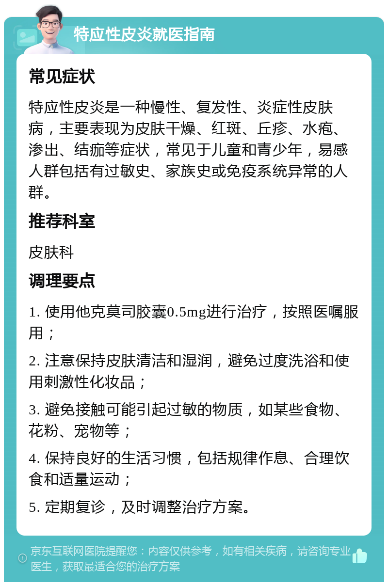 特应性皮炎就医指南 常见症状 特应性皮炎是一种慢性、复发性、炎症性皮肤病，主要表现为皮肤干燥、红斑、丘疹、水疱、渗出、结痂等症状，常见于儿童和青少年，易感人群包括有过敏史、家族史或免疫系统异常的人群。 推荐科室 皮肤科 调理要点 1. 使用他克莫司胶囊0.5mg进行治疗，按照医嘱服用； 2. 注意保持皮肤清洁和湿润，避免过度洗浴和使用刺激性化妆品； 3. 避免接触可能引起过敏的物质，如某些食物、花粉、宠物等； 4. 保持良好的生活习惯，包括规律作息、合理饮食和适量运动； 5. 定期复诊，及时调整治疗方案。