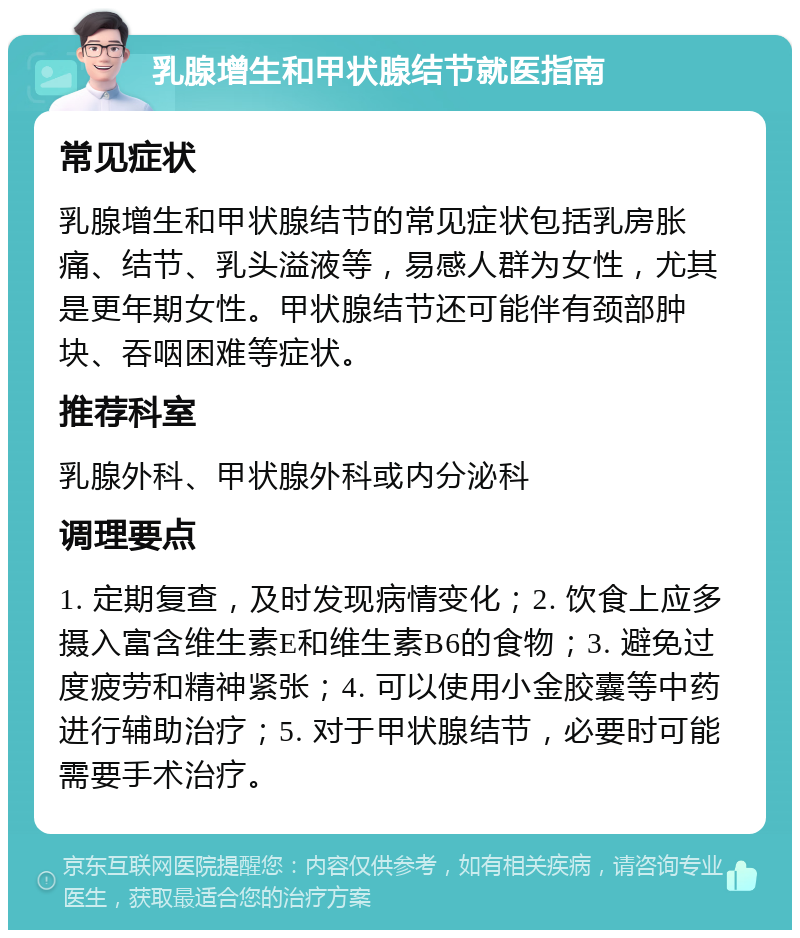 乳腺增生和甲状腺结节就医指南 常见症状 乳腺增生和甲状腺结节的常见症状包括乳房胀痛、结节、乳头溢液等，易感人群为女性，尤其是更年期女性。甲状腺结节还可能伴有颈部肿块、吞咽困难等症状。 推荐科室 乳腺外科、甲状腺外科或内分泌科 调理要点 1. 定期复查，及时发现病情变化；2. 饮食上应多摄入富含维生素E和维生素B6的食物；3. 避免过度疲劳和精神紧张；4. 可以使用小金胶囊等中药进行辅助治疗；5. 对于甲状腺结节，必要时可能需要手术治疗。