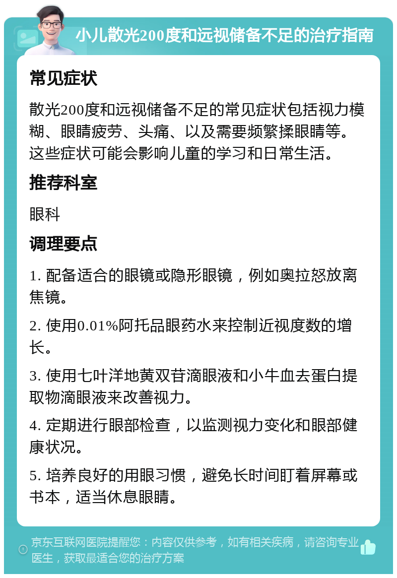 小儿散光200度和远视储备不足的治疗指南 常见症状 散光200度和远视储备不足的常见症状包括视力模糊、眼睛疲劳、头痛、以及需要频繁揉眼睛等。这些症状可能会影响儿童的学习和日常生活。 推荐科室 眼科 调理要点 1. 配备适合的眼镜或隐形眼镜，例如奥拉怒放离焦镜。 2. 使用0.01%阿托品眼药水来控制近视度数的增长。 3. 使用七叶洋地黄双苷滴眼液和小牛血去蛋白提取物滴眼液来改善视力。 4. 定期进行眼部检查，以监测视力变化和眼部健康状况。 5. 培养良好的用眼习惯，避免长时间盯着屏幕或书本，适当休息眼睛。