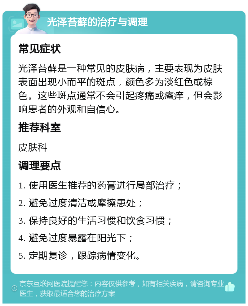 光泽苔藓的治疗与调理 常见症状 光泽苔藓是一种常见的皮肤病，主要表现为皮肤表面出现小而平的斑点，颜色多为淡红色或棕色。这些斑点通常不会引起疼痛或瘙痒，但会影响患者的外观和自信心。 推荐科室 皮肤科 调理要点 1. 使用医生推荐的药膏进行局部治疗； 2. 避免过度清洁或摩擦患处； 3. 保持良好的生活习惯和饮食习惯； 4. 避免过度暴露在阳光下； 5. 定期复诊，跟踪病情变化。