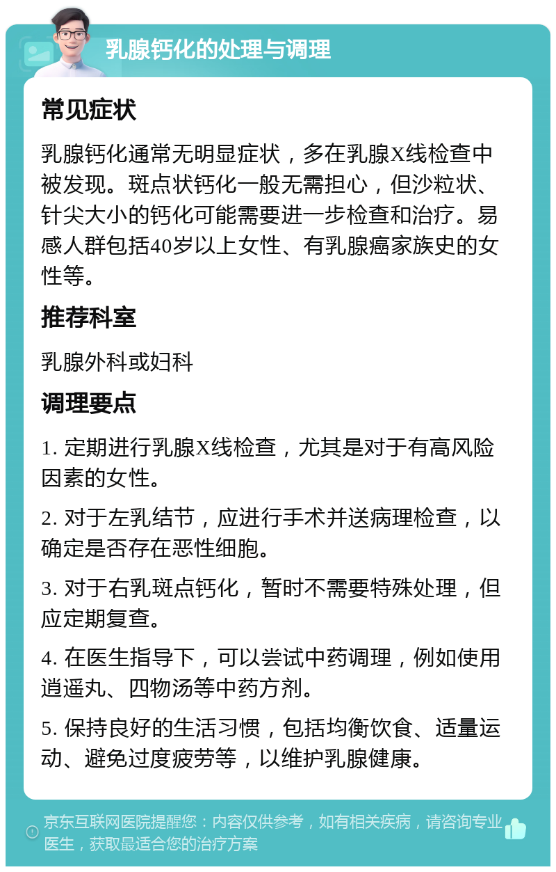 乳腺钙化的处理与调理 常见症状 乳腺钙化通常无明显症状，多在乳腺X线检查中被发现。斑点状钙化一般无需担心，但沙粒状、针尖大小的钙化可能需要进一步检查和治疗。易感人群包括40岁以上女性、有乳腺癌家族史的女性等。 推荐科室 乳腺外科或妇科 调理要点 1. 定期进行乳腺X线检查，尤其是对于有高风险因素的女性。 2. 对于左乳结节，应进行手术并送病理检查，以确定是否存在恶性细胞。 3. 对于右乳斑点钙化，暂时不需要特殊处理，但应定期复查。 4. 在医生指导下，可以尝试中药调理，例如使用逍遥丸、四物汤等中药方剂。 5. 保持良好的生活习惯，包括均衡饮食、适量运动、避免过度疲劳等，以维护乳腺健康。