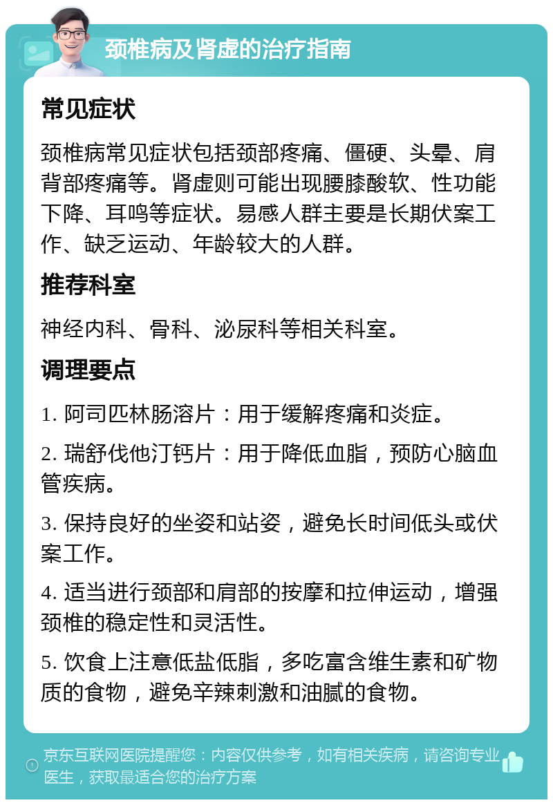 颈椎病及肾虚的治疗指南 常见症状 颈椎病常见症状包括颈部疼痛、僵硬、头晕、肩背部疼痛等。肾虚则可能出现腰膝酸软、性功能下降、耳鸣等症状。易感人群主要是长期伏案工作、缺乏运动、年龄较大的人群。 推荐科室 神经内科、骨科、泌尿科等相关科室。 调理要点 1. 阿司匹林肠溶片：用于缓解疼痛和炎症。 2. 瑞舒伐他汀钙片：用于降低血脂，预防心脑血管疾病。 3. 保持良好的坐姿和站姿，避免长时间低头或伏案工作。 4. 适当进行颈部和肩部的按摩和拉伸运动，增强颈椎的稳定性和灵活性。 5. 饮食上注意低盐低脂，多吃富含维生素和矿物质的食物，避免辛辣刺激和油腻的食物。