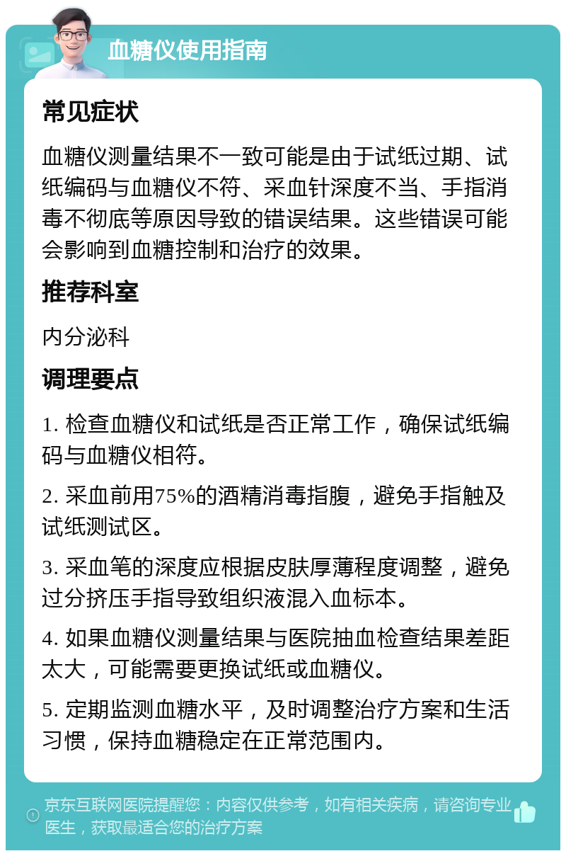 血糖仪使用指南 常见症状 血糖仪测量结果不一致可能是由于试纸过期、试纸编码与血糖仪不符、采血针深度不当、手指消毒不彻底等原因导致的错误结果。这些错误可能会影响到血糖控制和治疗的效果。 推荐科室 内分泌科 调理要点 1. 检查血糖仪和试纸是否正常工作，确保试纸编码与血糖仪相符。 2. 采血前用75%的酒精消毒指腹，避免手指触及试纸测试区。 3. 采血笔的深度应根据皮肤厚薄程度调整，避免过分挤压手指导致组织液混入血标本。 4. 如果血糖仪测量结果与医院抽血检查结果差距太大，可能需要更换试纸或血糖仪。 5. 定期监测血糖水平，及时调整治疗方案和生活习惯，保持血糖稳定在正常范围内。