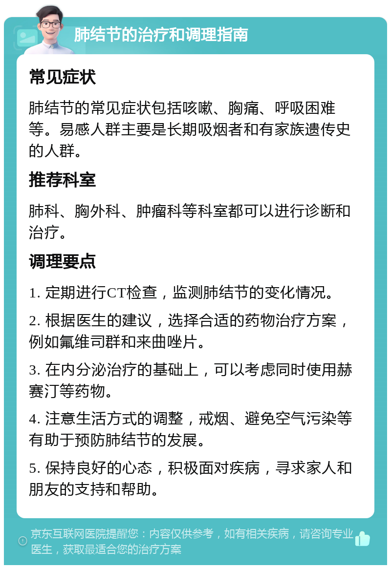 肺结节的治疗和调理指南 常见症状 肺结节的常见症状包括咳嗽、胸痛、呼吸困难等。易感人群主要是长期吸烟者和有家族遗传史的人群。 推荐科室 肺科、胸外科、肿瘤科等科室都可以进行诊断和治疗。 调理要点 1. 定期进行CT检查，监测肺结节的变化情况。 2. 根据医生的建议，选择合适的药物治疗方案，例如氟维司群和来曲唑片。 3. 在内分泌治疗的基础上，可以考虑同时使用赫赛汀等药物。 4. 注意生活方式的调整，戒烟、避免空气污染等有助于预防肺结节的发展。 5. 保持良好的心态，积极面对疾病，寻求家人和朋友的支持和帮助。