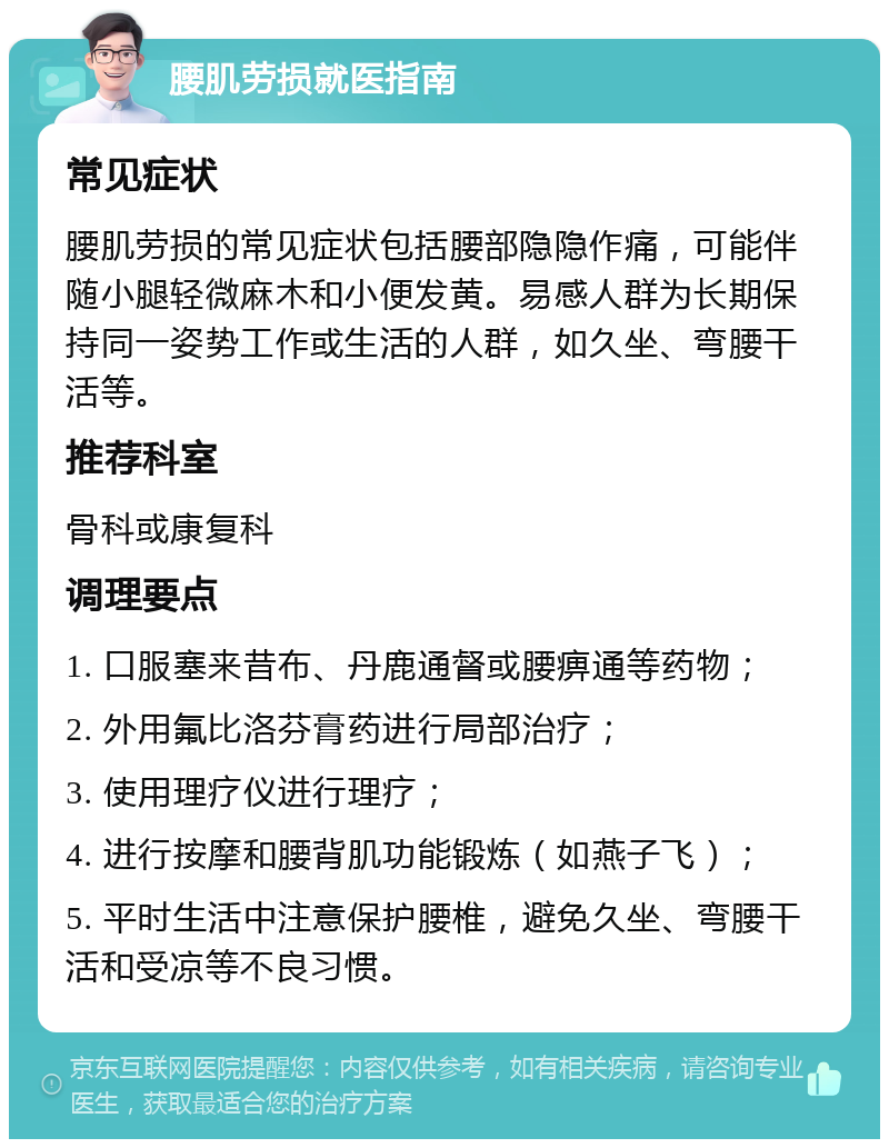 腰肌劳损就医指南 常见症状 腰肌劳损的常见症状包括腰部隐隐作痛，可能伴随小腿轻微麻木和小便发黄。易感人群为长期保持同一姿势工作或生活的人群，如久坐、弯腰干活等。 推荐科室 骨科或康复科 调理要点 1. 口服塞来昔布、丹鹿通督或腰痹通等药物； 2. 外用氟比洛芬膏药进行局部治疗； 3. 使用理疗仪进行理疗； 4. 进行按摩和腰背肌功能锻炼（如燕子飞）； 5. 平时生活中注意保护腰椎，避免久坐、弯腰干活和受凉等不良习惯。