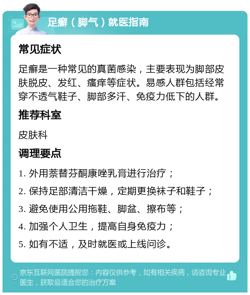 足癣（脚气）就医指南 常见症状 足癣是一种常见的真菌感染，主要表现为脚部皮肤脱皮、发红、瘙痒等症状。易感人群包括经常穿不透气鞋子、脚部多汗、免疫力低下的人群。 推荐科室 皮肤科 调理要点 1. 外用萘替芬酮康唑乳膏进行治疗； 2. 保持足部清洁干燥，定期更换袜子和鞋子； 3. 避免使用公用拖鞋、脚盆、擦布等； 4. 加强个人卫生，提高自身免疫力； 5. 如有不适，及时就医或上线问诊。