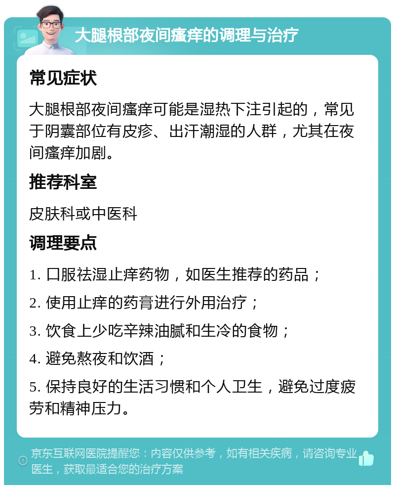 大腿根部夜间瘙痒的调理与治疗 常见症状 大腿根部夜间瘙痒可能是湿热下注引起的，常见于阴囊部位有皮疹、出汗潮湿的人群，尤其在夜间瘙痒加剧。 推荐科室 皮肤科或中医科 调理要点 1. 口服祛湿止痒药物，如医生推荐的药品； 2. 使用止痒的药膏进行外用治疗； 3. 饮食上少吃辛辣油腻和生冷的食物； 4. 避免熬夜和饮酒； 5. 保持良好的生活习惯和个人卫生，避免过度疲劳和精神压力。