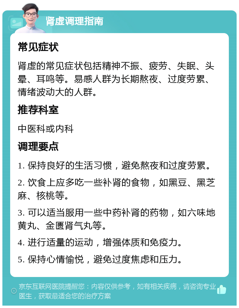 肾虚调理指南 常见症状 肾虚的常见症状包括精神不振、疲劳、失眠、头晕、耳鸣等。易感人群为长期熬夜、过度劳累、情绪波动大的人群。 推荐科室 中医科或内科 调理要点 1. 保持良好的生活习惯，避免熬夜和过度劳累。 2. 饮食上应多吃一些补肾的食物，如黑豆、黑芝麻、核桃等。 3. 可以适当服用一些中药补肾的药物，如六味地黄丸、金匮肾气丸等。 4. 进行适量的运动，增强体质和免疫力。 5. 保持心情愉悦，避免过度焦虑和压力。