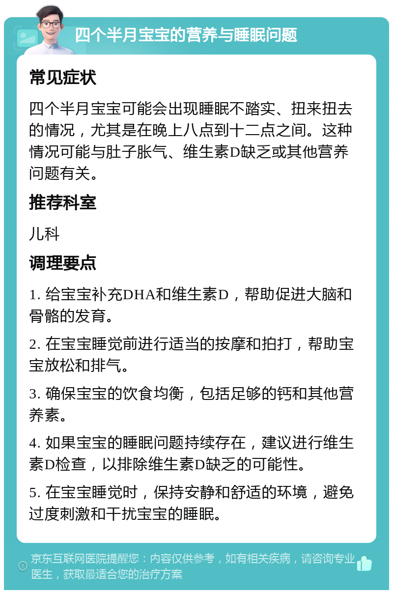 四个半月宝宝的营养与睡眠问题 常见症状 四个半月宝宝可能会出现睡眠不踏实、扭来扭去的情况，尤其是在晚上八点到十二点之间。这种情况可能与肚子胀气、维生素D缺乏或其他营养问题有关。 推荐科室 儿科 调理要点 1. 给宝宝补充DHA和维生素D，帮助促进大脑和骨骼的发育。 2. 在宝宝睡觉前进行适当的按摩和拍打，帮助宝宝放松和排气。 3. 确保宝宝的饮食均衡，包括足够的钙和其他营养素。 4. 如果宝宝的睡眠问题持续存在，建议进行维生素D检查，以排除维生素D缺乏的可能性。 5. 在宝宝睡觉时，保持安静和舒适的环境，避免过度刺激和干扰宝宝的睡眠。