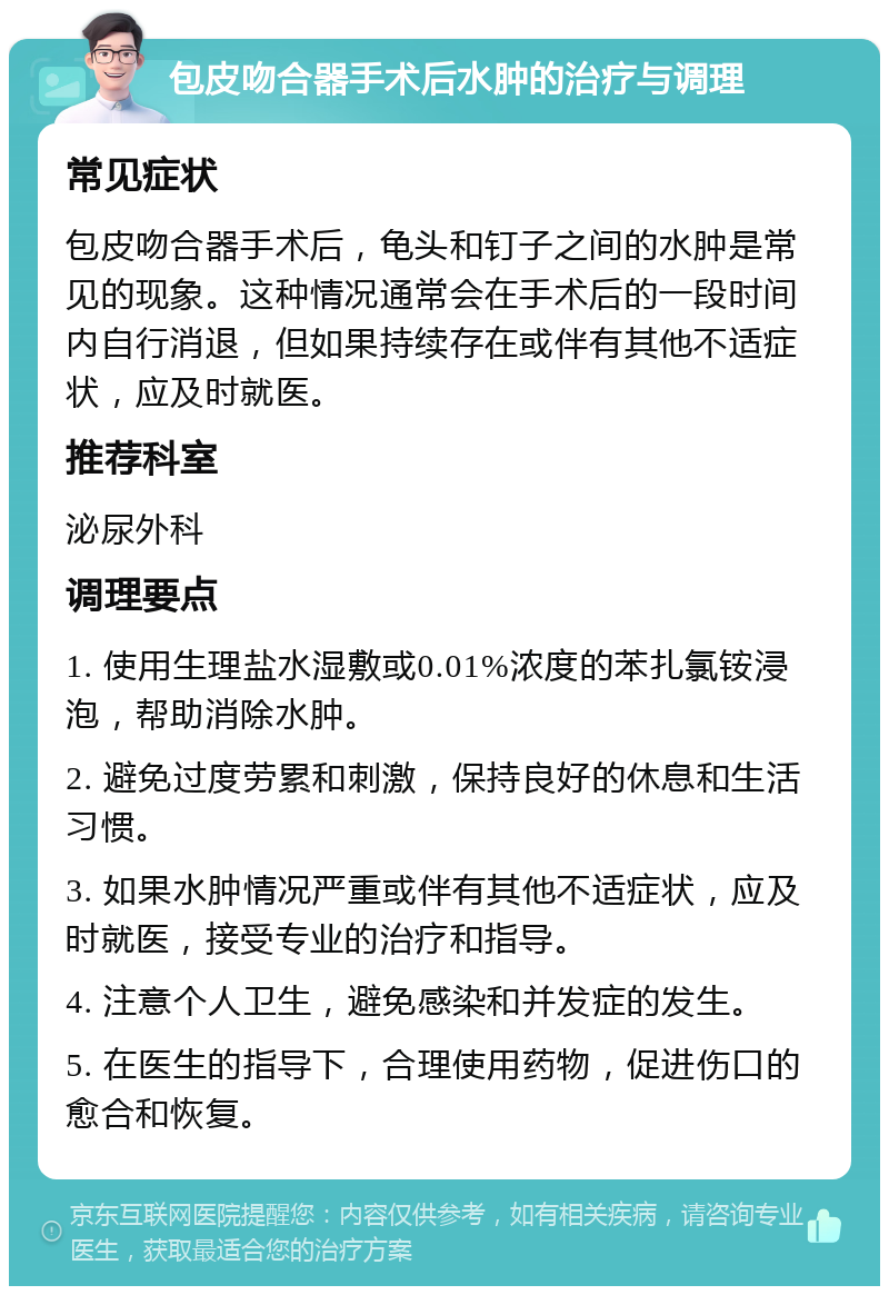 包皮吻合器手术后水肿的治疗与调理 常见症状 包皮吻合器手术后，龟头和钉子之间的水肿是常见的现象。这种情况通常会在手术后的一段时间内自行消退，但如果持续存在或伴有其他不适症状，应及时就医。 推荐科室 泌尿外科 调理要点 1. 使用生理盐水湿敷或0.01%浓度的苯扎氯铵浸泡，帮助消除水肿。 2. 避免过度劳累和刺激，保持良好的休息和生活习惯。 3. 如果水肿情况严重或伴有其他不适症状，应及时就医，接受专业的治疗和指导。 4. 注意个人卫生，避免感染和并发症的发生。 5. 在医生的指导下，合理使用药物，促进伤口的愈合和恢复。