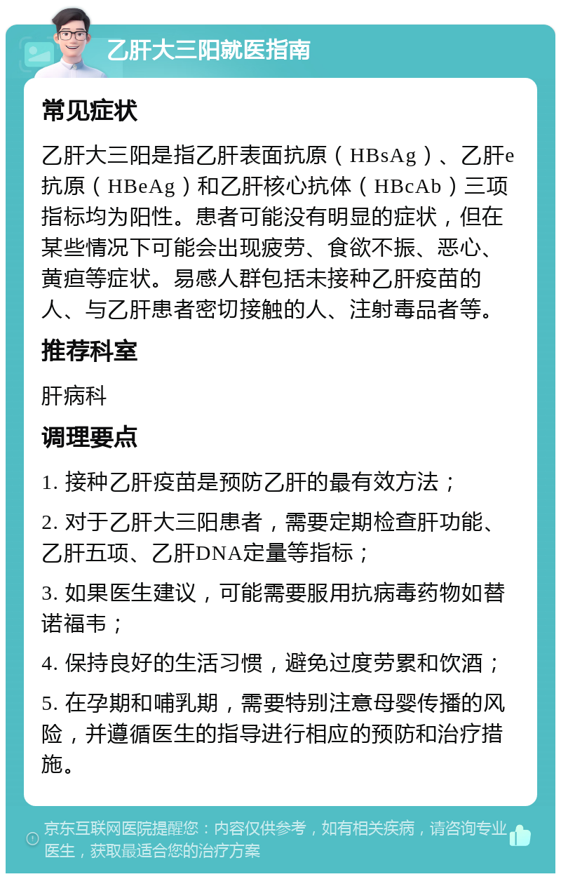 乙肝大三阳就医指南 常见症状 乙肝大三阳是指乙肝表面抗原（HBsAg）、乙肝e抗原（HBeAg）和乙肝核心抗体（HBcAb）三项指标均为阳性。患者可能没有明显的症状，但在某些情况下可能会出现疲劳、食欲不振、恶心、黄疸等症状。易感人群包括未接种乙肝疫苗的人、与乙肝患者密切接触的人、注射毒品者等。 推荐科室 肝病科 调理要点 1. 接种乙肝疫苗是预防乙肝的最有效方法； 2. 对于乙肝大三阳患者，需要定期检查肝功能、乙肝五项、乙肝DNA定量等指标； 3. 如果医生建议，可能需要服用抗病毒药物如替诺福韦； 4. 保持良好的生活习惯，避免过度劳累和饮酒； 5. 在孕期和哺乳期，需要特别注意母婴传播的风险，并遵循医生的指导进行相应的预防和治疗措施。