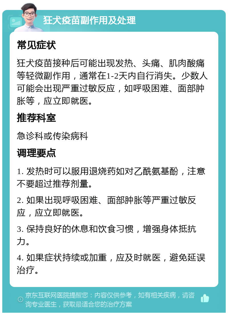 狂犬疫苗副作用及处理 常见症状 狂犬疫苗接种后可能出现发热、头痛、肌肉酸痛等轻微副作用，通常在1-2天内自行消失。少数人可能会出现严重过敏反应，如呼吸困难、面部肿胀等，应立即就医。 推荐科室 急诊科或传染病科 调理要点 1. 发热时可以服用退烧药如对乙酰氨基酚，注意不要超过推荐剂量。 2. 如果出现呼吸困难、面部肿胀等严重过敏反应，应立即就医。 3. 保持良好的休息和饮食习惯，增强身体抵抗力。 4. 如果症状持续或加重，应及时就医，避免延误治疗。