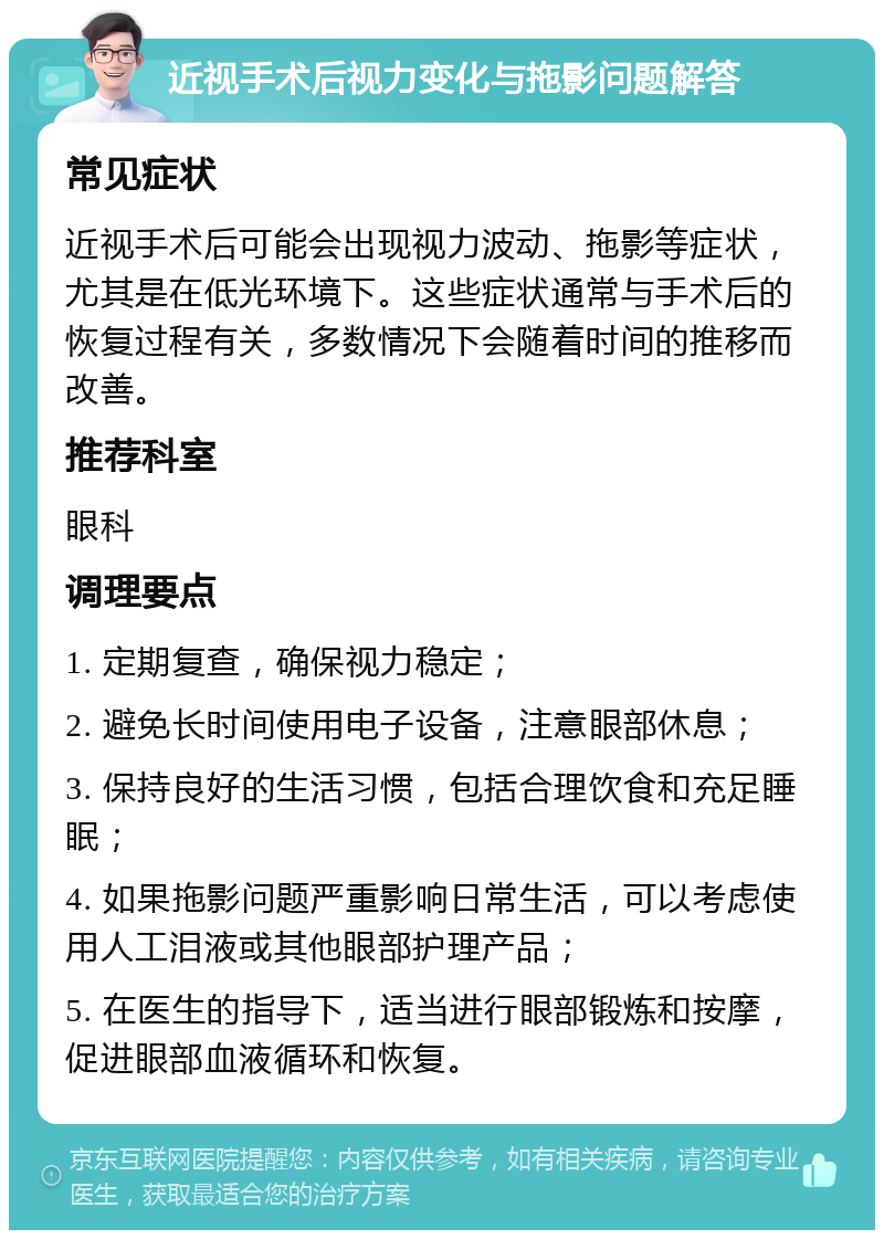 近视手术后视力变化与拖影问题解答 常见症状 近视手术后可能会出现视力波动、拖影等症状，尤其是在低光环境下。这些症状通常与手术后的恢复过程有关，多数情况下会随着时间的推移而改善。 推荐科室 眼科 调理要点 1. 定期复查，确保视力稳定； 2. 避免长时间使用电子设备，注意眼部休息； 3. 保持良好的生活习惯，包括合理饮食和充足睡眠； 4. 如果拖影问题严重影响日常生活，可以考虑使用人工泪液或其他眼部护理产品； 5. 在医生的指导下，适当进行眼部锻炼和按摩，促进眼部血液循环和恢复。