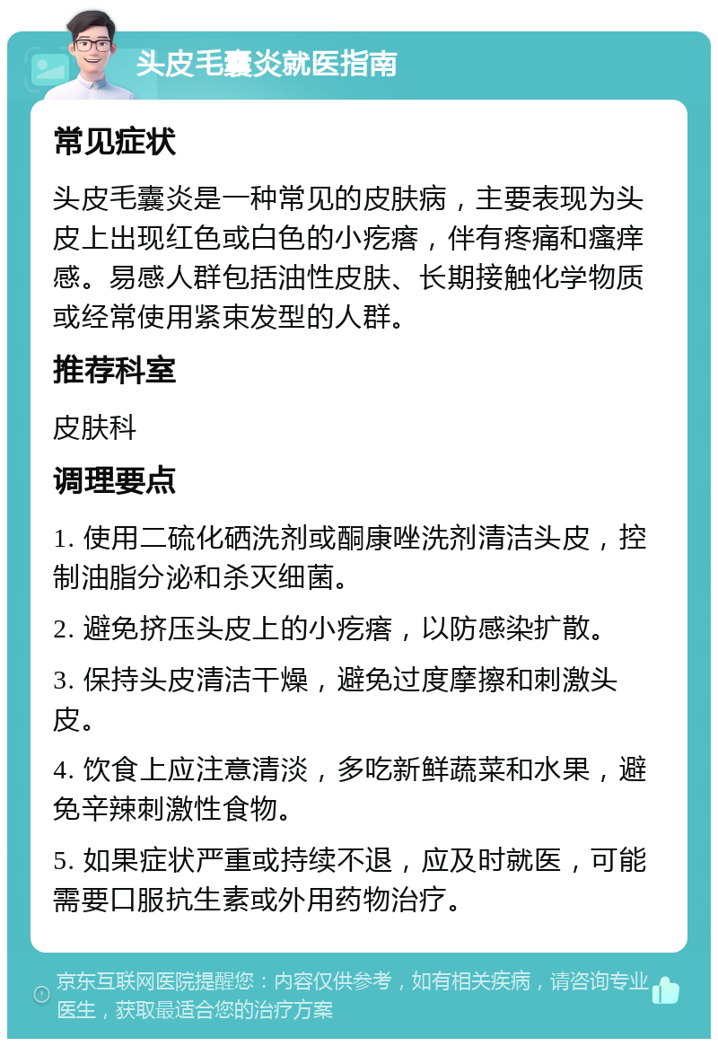 头皮毛囊炎就医指南 常见症状 头皮毛囊炎是一种常见的皮肤病，主要表现为头皮上出现红色或白色的小疙瘩，伴有疼痛和瘙痒感。易感人群包括油性皮肤、长期接触化学物质或经常使用紧束发型的人群。 推荐科室 皮肤科 调理要点 1. 使用二硫化硒洗剂或酮康唑洗剂清洁头皮，控制油脂分泌和杀灭细菌。 2. 避免挤压头皮上的小疙瘩，以防感染扩散。 3. 保持头皮清洁干燥，避免过度摩擦和刺激头皮。 4. 饮食上应注意清淡，多吃新鲜蔬菜和水果，避免辛辣刺激性食物。 5. 如果症状严重或持续不退，应及时就医，可能需要口服抗生素或外用药物治疗。